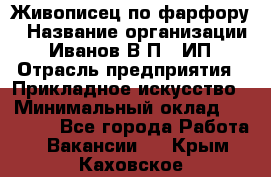 Живописец по фарфору › Название организации ­ Иванов В.П., ИП › Отрасль предприятия ­ Прикладное искусство › Минимальный оклад ­ 30 000 - Все города Работа » Вакансии   . Крым,Каховское